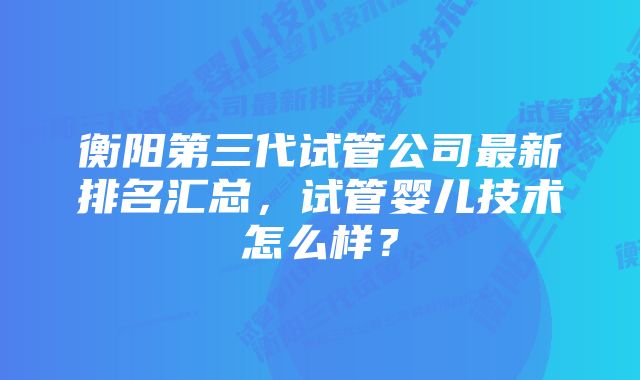 衡阳第三代试管公司最新排名汇总，试管婴儿技术怎么样？