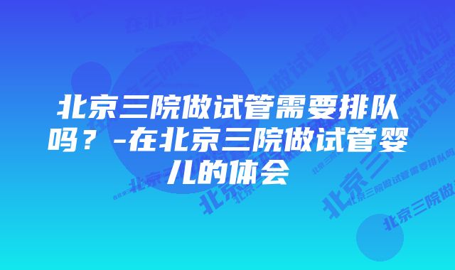 北京三院做试管需要排队吗？-在北京三院做试管婴儿的体会