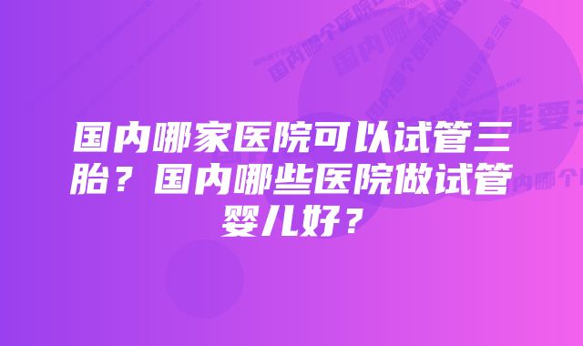 国内哪家医院可以试管三胎？国内哪些医院做试管婴儿好？