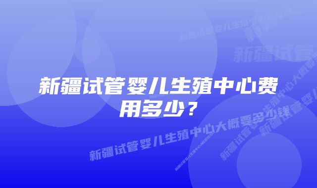 新疆试管婴儿生殖中心费用多少？