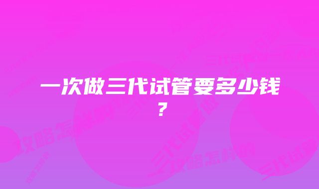 一次做三代试管要多少钱？