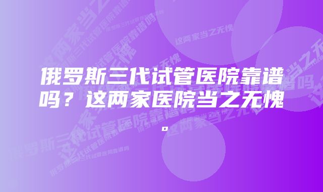 俄罗斯三代试管医院靠谱吗？这两家医院当之无愧。