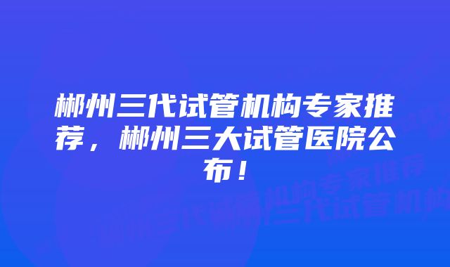 郴州三代试管机构专家推荐，郴州三大试管医院公布！