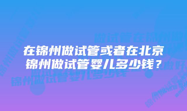 在锦州做试管或者在北京锦州做试管婴儿多少钱？