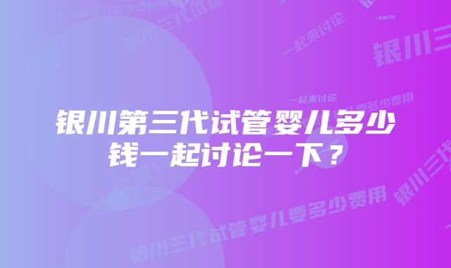 银川第三代试管婴儿多少钱一起讨论一下？