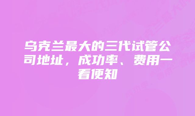 乌克兰最大的三代试管公司地址，成功率、费用一看便知