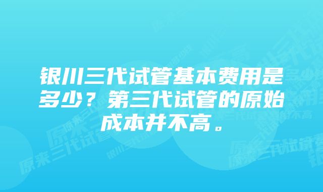 银川三代试管基本费用是多少？第三代试管的原始成本并不高。