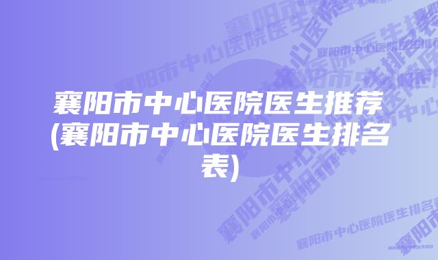 襄阳市中心医院医生推荐(襄阳市中心医院医生排名表)