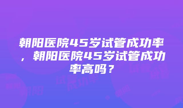 朝阳医院45岁试管成功率，朝阳医院45岁试管成功率高吗？