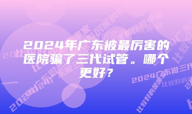 2024年广东被最厉害的医院骗了三代试管。哪个更好？