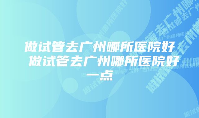 做试管去广州哪所医院好 做试管去广州哪所医院好一点