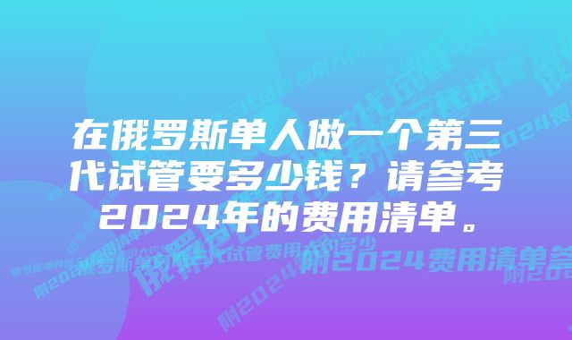 在俄罗斯单人做一个第三代试管要多少钱？请参考2024年的费用清单。