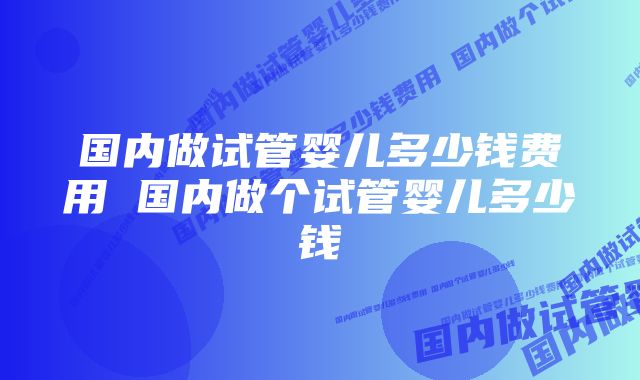 国内做试管婴儿多少钱费用 国内做个试管婴儿多少钱