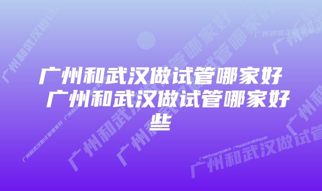 广州和武汉做试管哪家好 广州和武汉做试管哪家好些