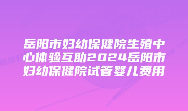 岳阳市妇幼保健院生殖中心体验互助2024岳阳市妇幼保健院试管婴儿费用