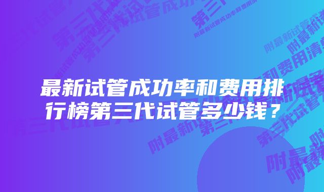 最新试管成功率和费用排行榜第三代试管多少钱？