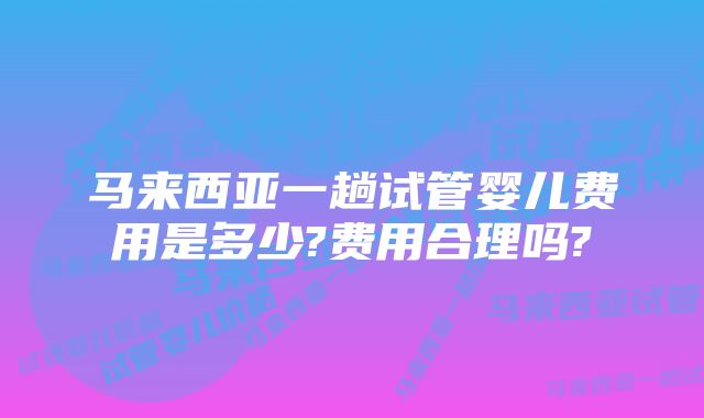 马来西亚一趟试管婴儿费用是多少?费用合理吗?