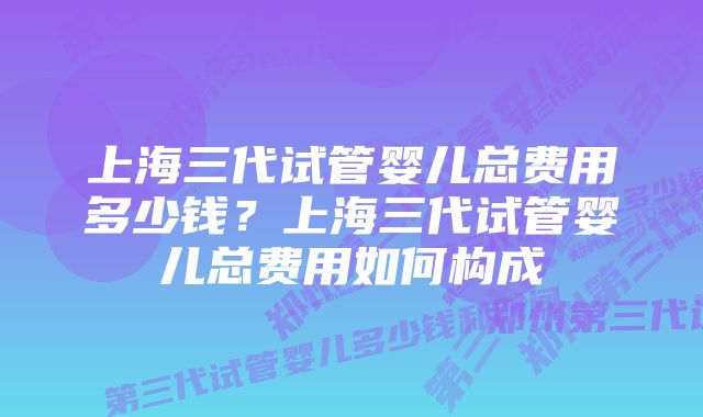 上海三代试管婴儿总费用多少钱？上海三代试管婴儿总费用如何构成