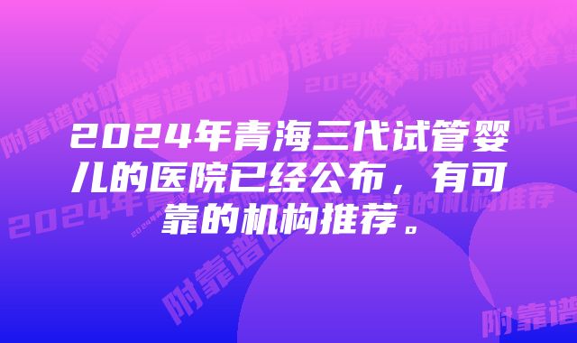 2024年青海三代试管婴儿的医院已经公布，有可靠的机构推荐。