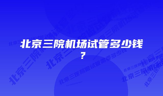 北京三院机场试管多少钱？