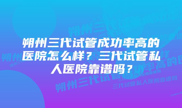 朔州三代试管成功率高的医院怎么样？三代试管私人医院靠谱吗？