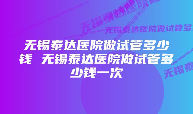 无锡泰达医院做试管多少钱 无锡泰达医院做试管多少钱一次