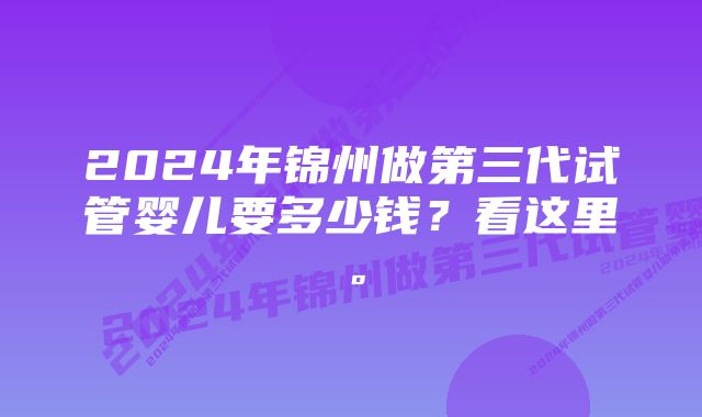 2024年锦州做第三代试管婴儿要多少钱？看这里。