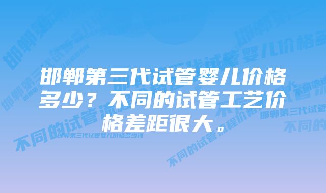 邯郸第三代试管婴儿价格多少？不同的试管工艺价格差距很大。