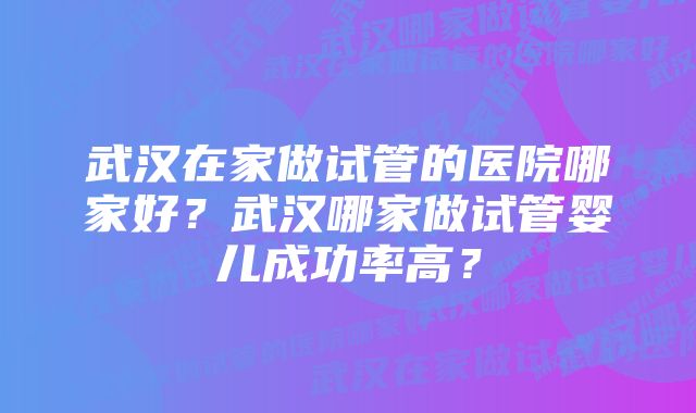 武汉在家做试管的医院哪家好？武汉哪家做试管婴儿成功率高？