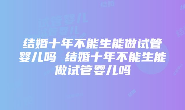 结婚十年不能生能做试管婴儿吗 结婚十年不能生能做试管婴儿吗