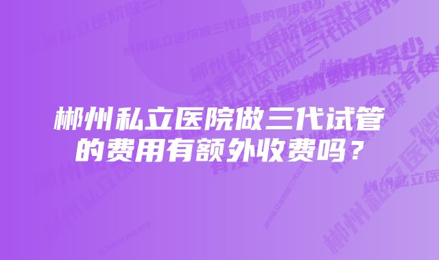 郴州私立医院做三代试管的费用有额外收费吗？