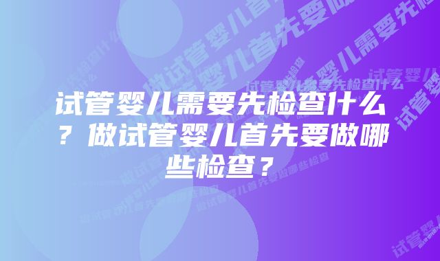 试管婴儿需要先检查什么？做试管婴儿首先要做哪些检查？