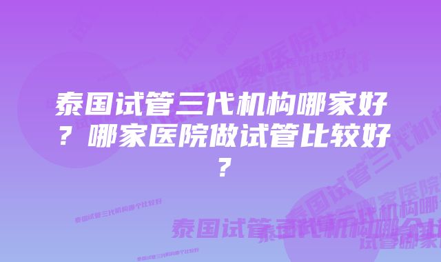 泰国试管三代机构哪家好？哪家医院做试管比较好？