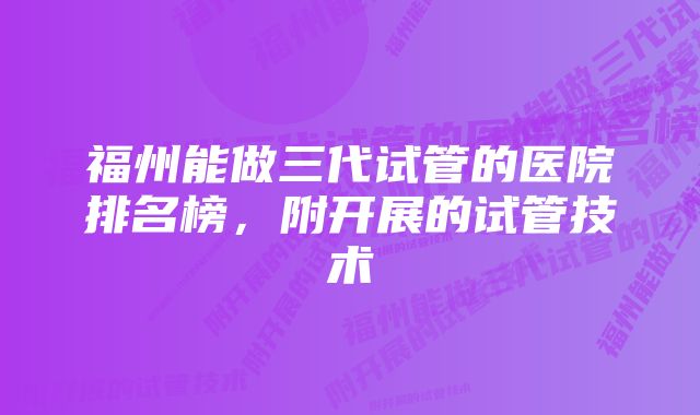 福州能做三代试管的医院排名榜，附开展的试管技术