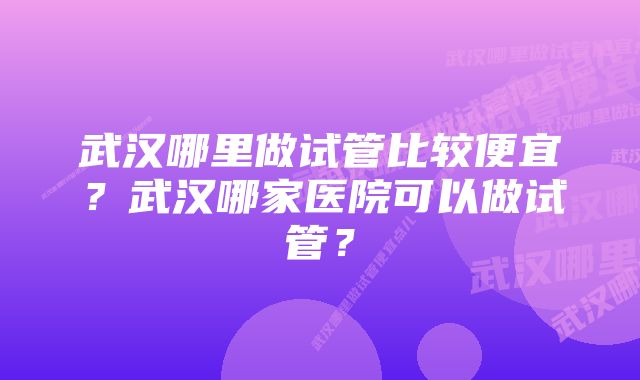 武汉哪里做试管比较便宜？武汉哪家医院可以做试管？