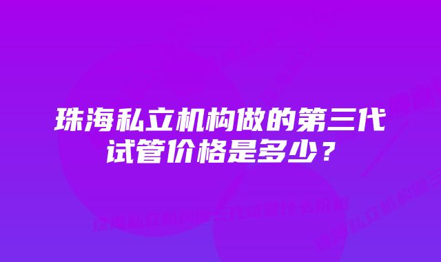 珠海私立机构做的第三代试管价格是多少？