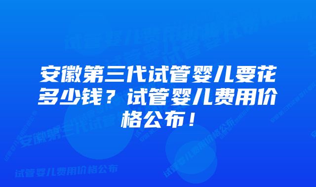 安徽第三代试管婴儿要花多少钱？试管婴儿费用价格公布！