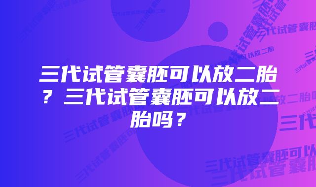 三代试管囊胚可以放二胎？三代试管囊胚可以放二胎吗？