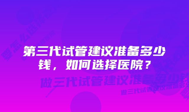 第三代试管建议准备多少钱，如何选择医院？