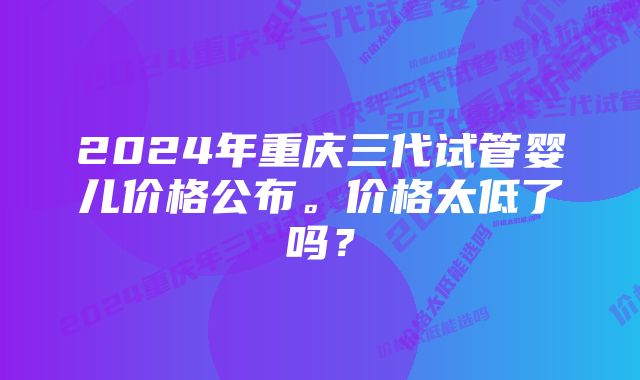 2024年重庆三代试管婴儿价格公布。价格太低了吗？