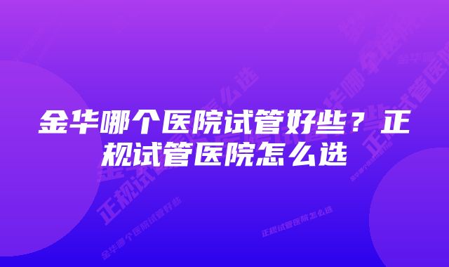 金华哪个医院试管好些？正规试管医院怎么选