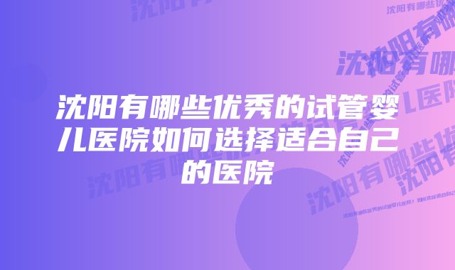 沈阳有哪些优秀的试管婴儿医院如何选择适合自己的医院