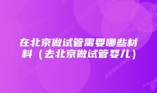 在北京做试管需要哪些材料（去北京做试管婴儿）