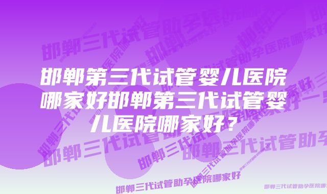 邯郸第三代试管婴儿医院哪家好邯郸第三代试管婴儿医院哪家好？