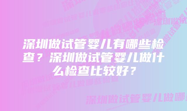 深圳做试管婴儿有哪些检查？深圳做试管婴儿做什么检查比较好？