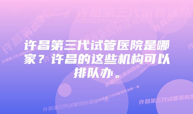 许昌第三代试管医院是哪家？许昌的这些机构可以排队办。