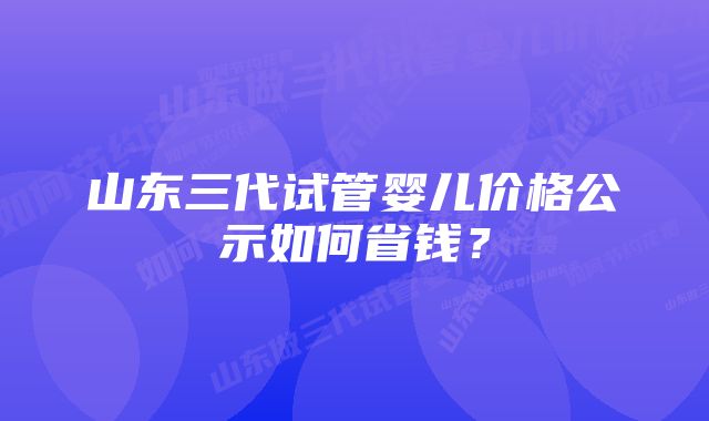 山东三代试管婴儿价格公示如何省钱？