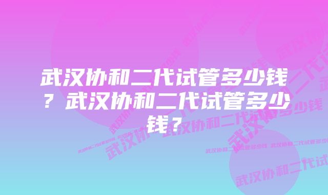 武汉协和二代试管多少钱？武汉协和二代试管多少钱？