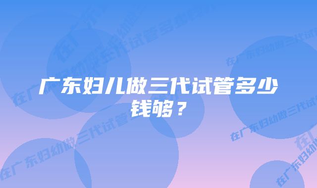 广东妇儿做三代试管多少钱够？