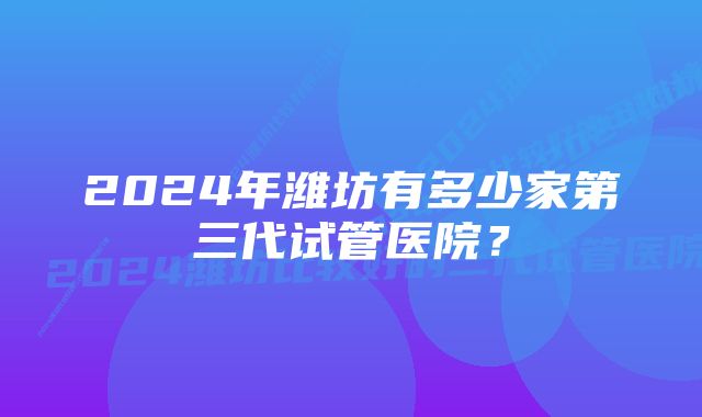 2024年潍坊有多少家第三代试管医院？